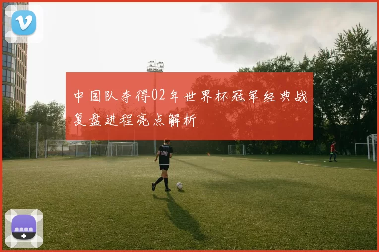 中国队夺得02年世界杯冠军经典战复盘进程亮点解析