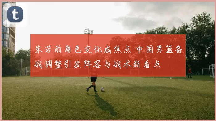 朱芳雨角色变化成焦点 中国男篮备战调整引发阵容与战术新看点