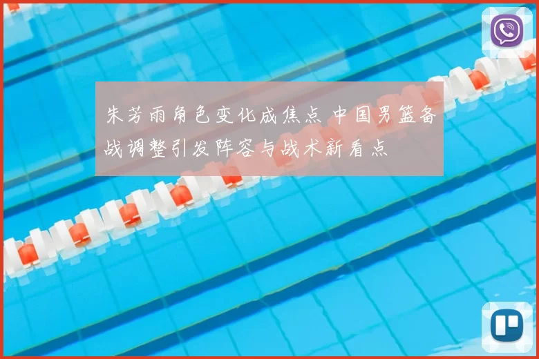 朱芳雨角色变化成焦点 中国男篮备战调整引发阵容与战术新看点