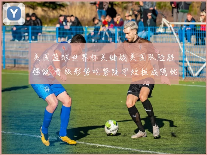 美国篮球世界杯关键战美国队险胜强敌 晋级形势吃紧防守短板成隐忧