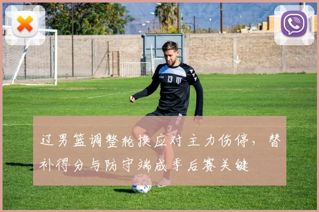 辽男篮调整轮换应对主力伤停,替补得分与防守端成季后赛关键