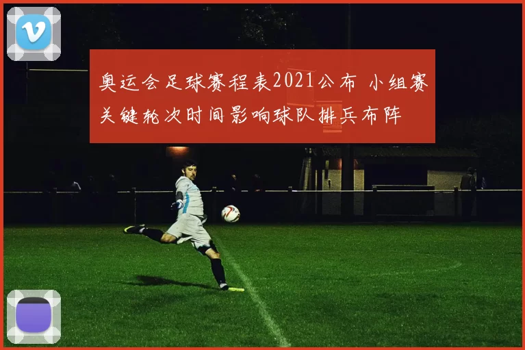 奥运会足球赛程表2021公布 小组赛关键轮次时间影响球队排兵布阵