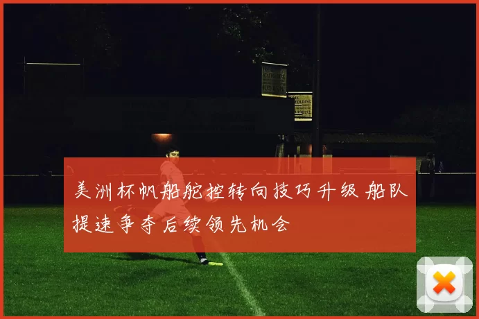 美洲杯帆船舵控转向技巧升级 船队提速争夺后续领先机会