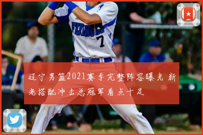 辽宁男篮2021赛季完整阵容曝光 新老搭配冲击总冠军看点十足