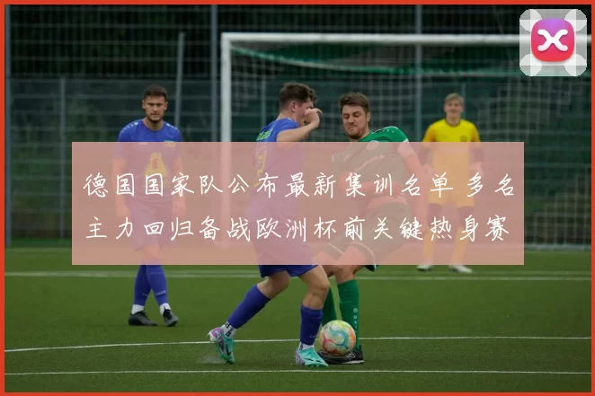 德国国家队公布最新集训名单 多名主力回归备战欧洲杯前关键热身赛