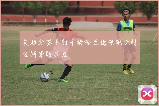 英超新赛季射手榜哈兰德领跑沃特金斯紧随其后