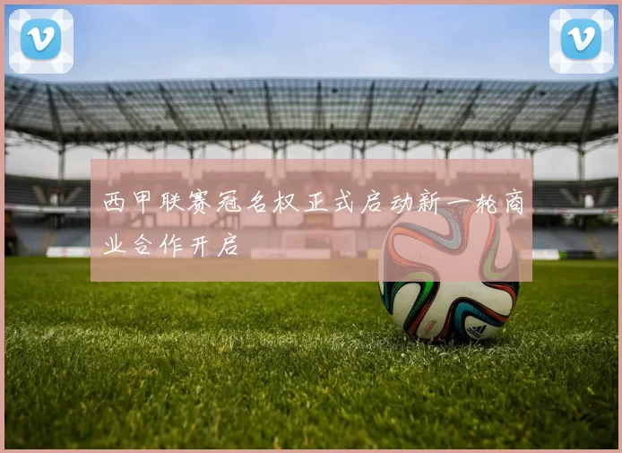 西甲联赛冠名权正式启动新一轮商业合作开启