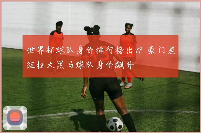 世界杯球队身价排行榜出炉 豪门差距拉大黑马球队身价飙升