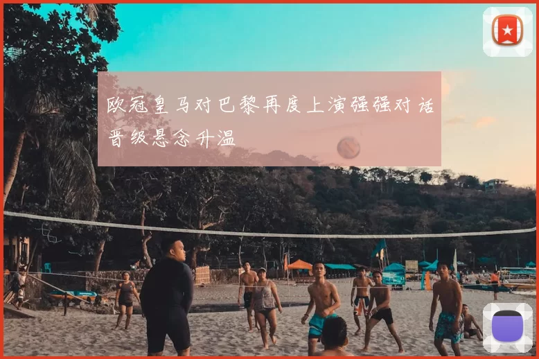 欧冠皇马对巴黎再度上演强强对话晋级悬念升温