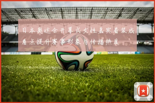 日本奥运会开幕式女性嘉宾着装成看点提升赛事形象与传播热度