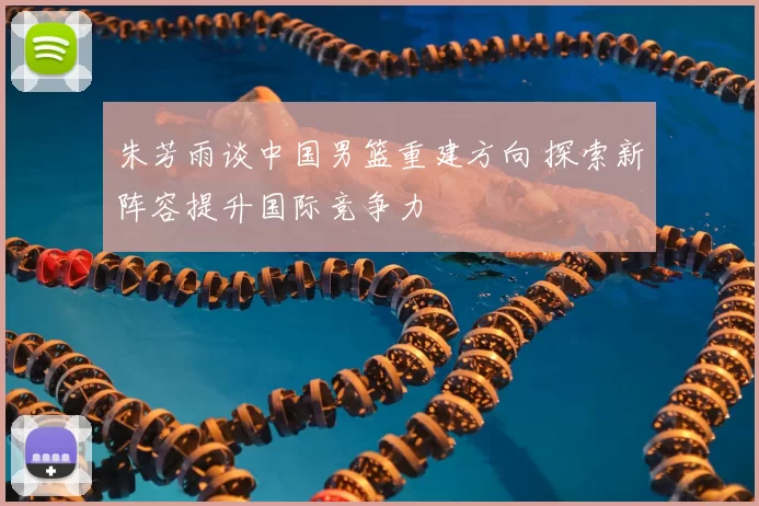朱芳雨谈中国男篮重建方向 探索新阵容提升国际竞争力