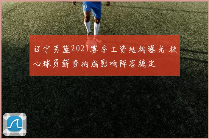 辽宁男篮2021赛季工资结构曝光 核心球员薪资构成影响阵容稳定