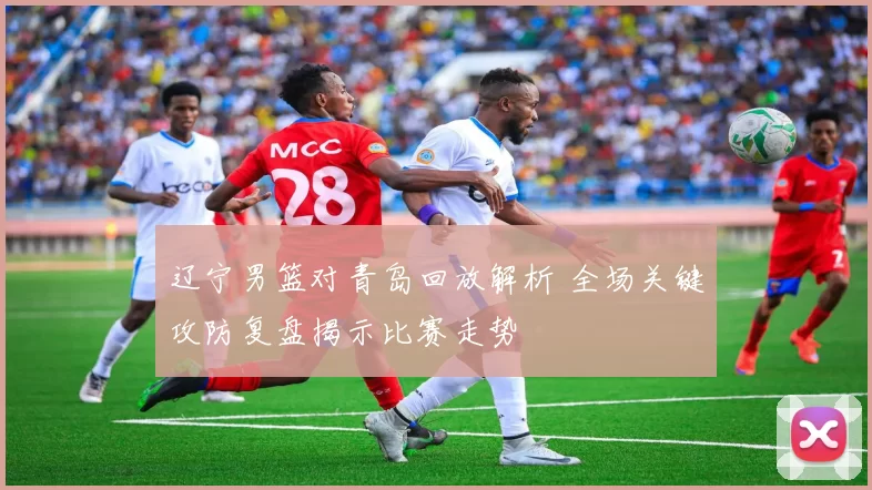 辽宁男篮对青岛回放解析 全场关键攻防复盘揭示比赛走势