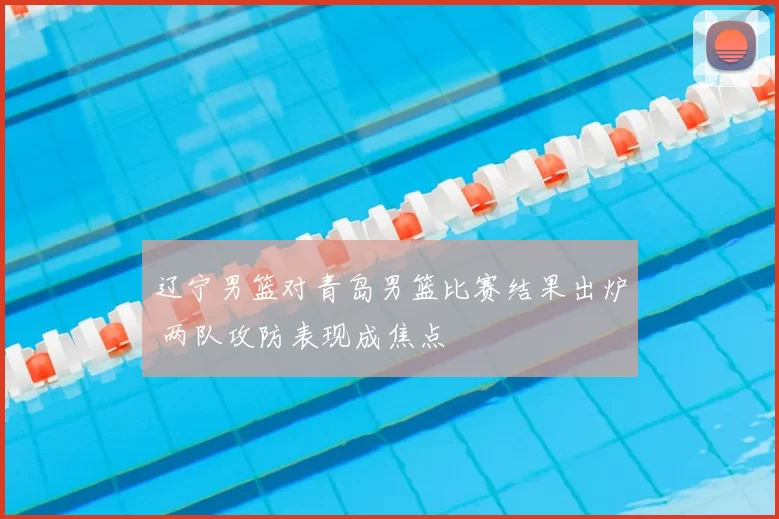 辽宁男篮对青岛男篮比赛结果出炉 两队攻防表现成焦点