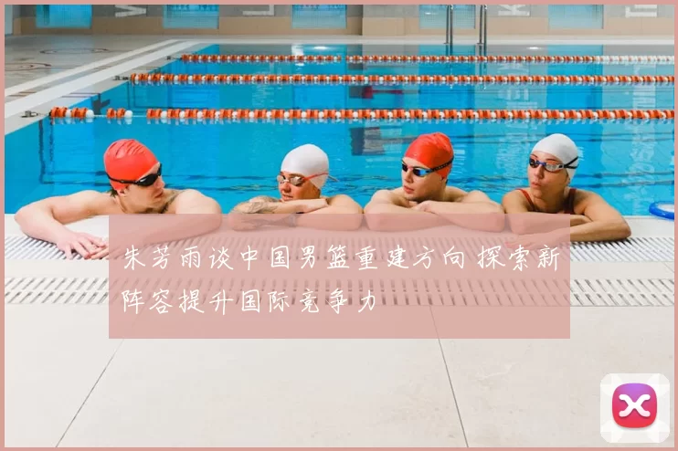 朱芳雨谈中国男篮重建方向 探索新阵容提升国际竞争力