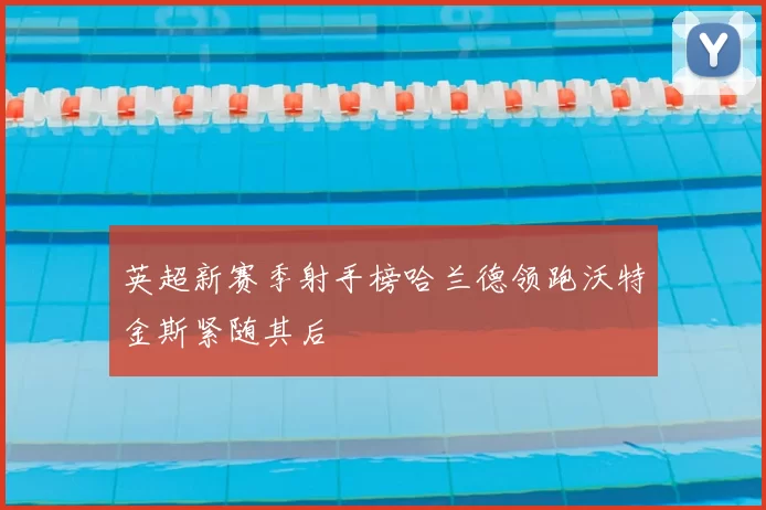 英超新赛季射手榜哈兰德领跑沃特金斯紧随其后