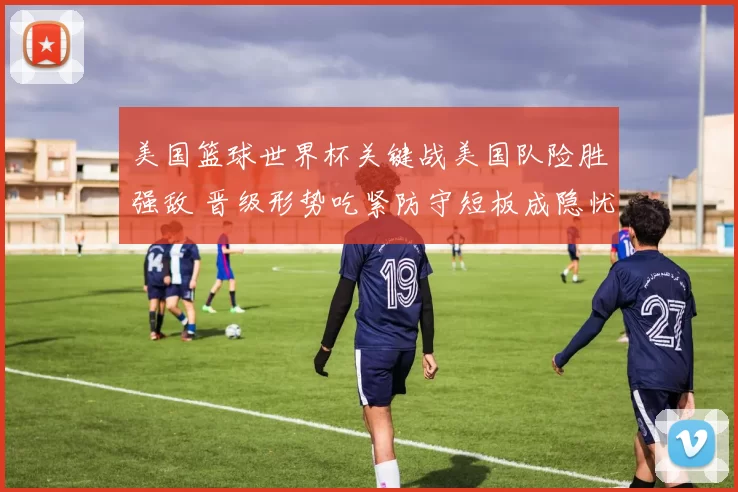 美国篮球世界杯关键战美国队险胜强敌 晋级形势吃紧防守短板成隐忧