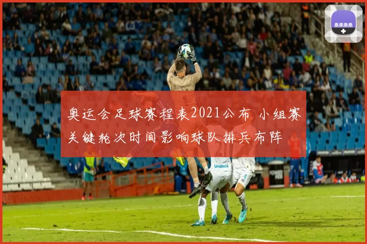 奥运会足球赛程表2021公布 小组赛关键轮次时间影响球队排兵布阵