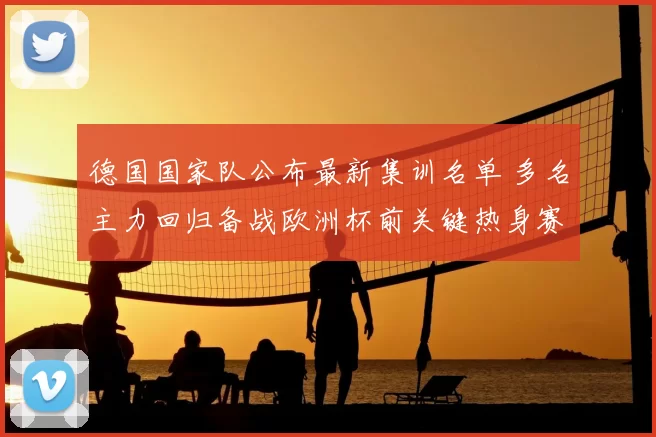 德国国家队公布最新集训名单 多名主力回归备战欧洲杯前关键热身赛
