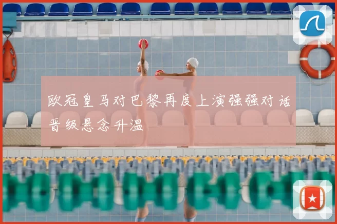 欧冠皇马对巴黎再度上演强强对话晋级悬念升温